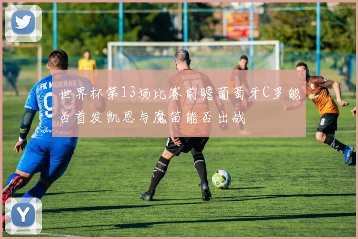 世界杯第13场比赛前瞻葡萄牙C罗能否首发凯恩与魔笛能否出战