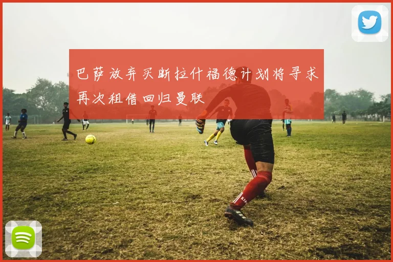 巴萨放弃买断拉什福德计划将寻求再次租借回归曼联