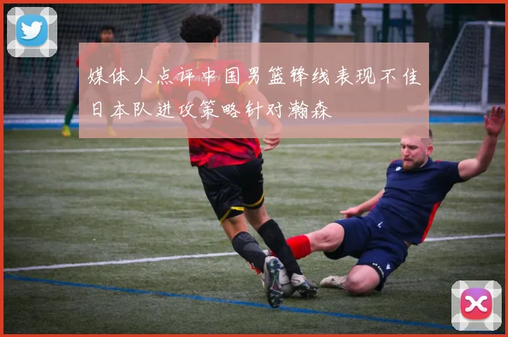 媒体人点评中国男篮锋线表现不佳日本队进攻策略针对瀚森
