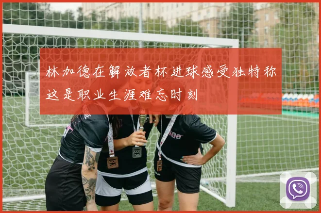 林加德在解放者杯进球感受独特称这是职业生涯难忘时刻
