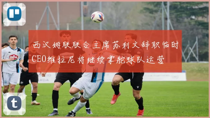 西汉姆联联合主席苏利文辞职临时CEO维拉尼将继续掌舵球队运营