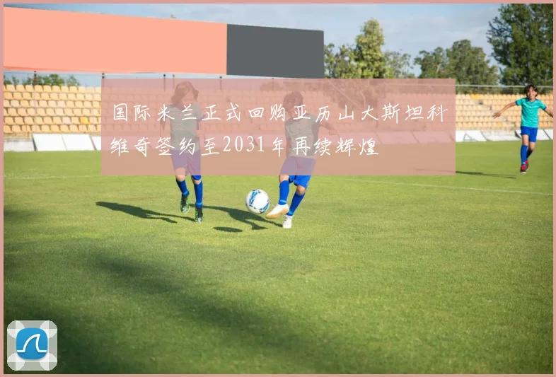 国际米兰正式回购亚历山大斯坦科维奇签约至2031年再续辉煌