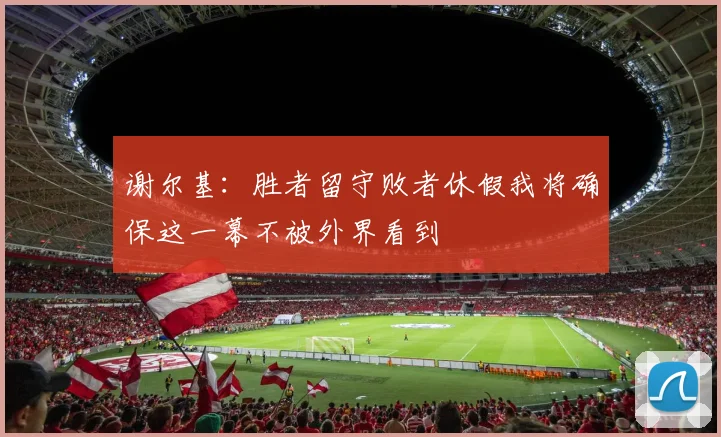 谢尔基：胜者留守败者休假我将确保这一幕不被外界看到