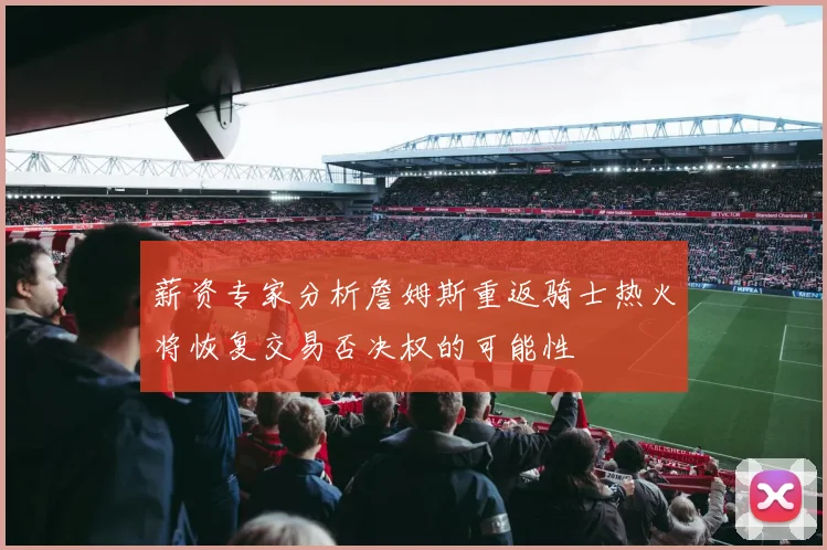 薪资专家分析詹姆斯重返骑士热火将恢复交易否决权的可能性