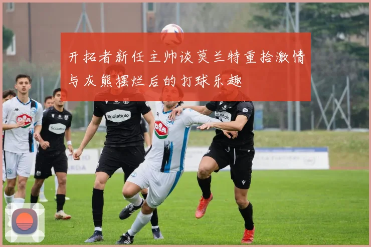 开拓者新任主帅谈莫兰特重拾激情与灰熊摆烂后的打球乐趣