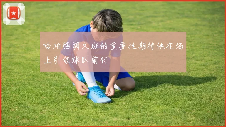 哈珀强调文班的重要性期待他在场上引领球队前行