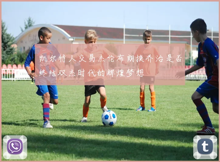 凯尔特人交易杰伦布朗换乔治是否终结双杰时代的辉煌梦想