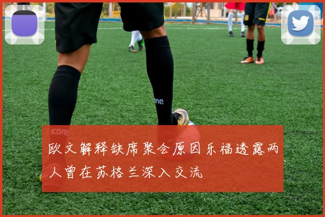 欧文解释缺席聚会原因乐福透露两人曾在苏格兰深入交流