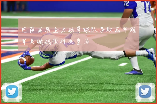 巴萨高层全力动员球队争取西甲冠军关键战役对决皇马