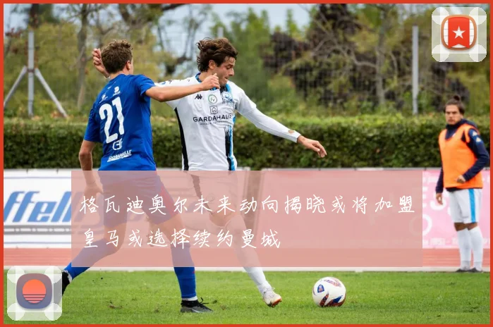 格瓦迪奥尔未来动向揭晓或将加盟皇马或选择续约曼城